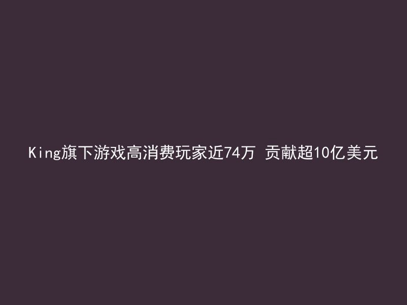 King旗下游戏高消费玩家近74万 贡献超10亿美元