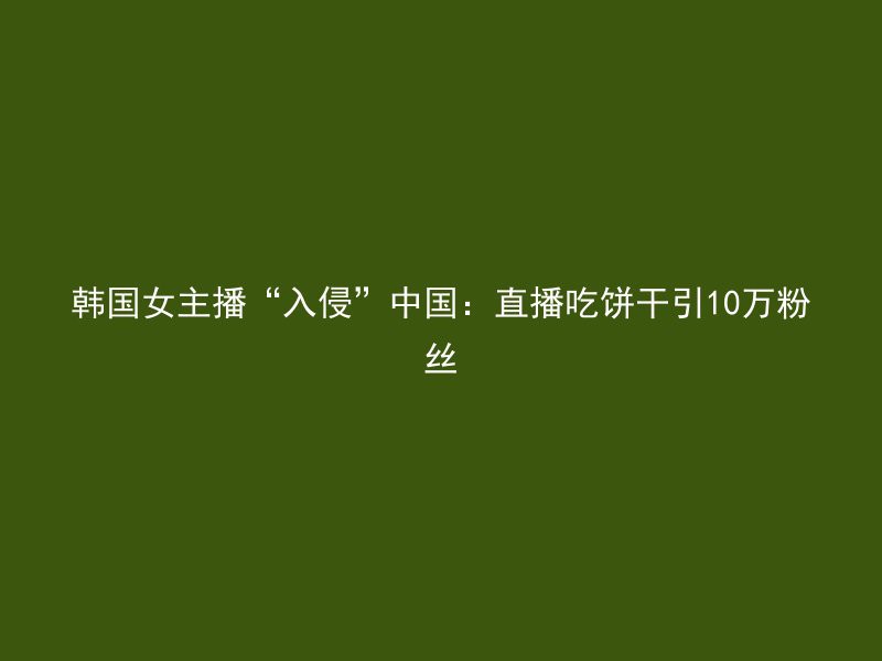 韩国女主播“入侵”中国：直播吃饼干引10万粉丝