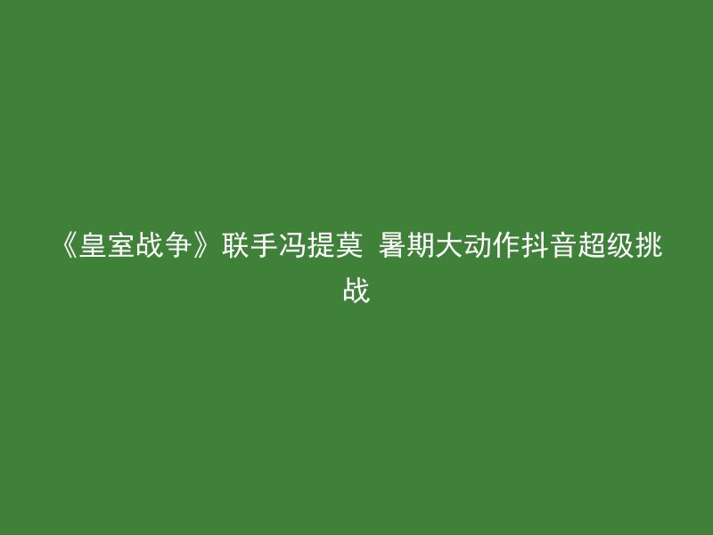 《皇室战争》联手冯提莫 暑期大动作抖音超级挑战