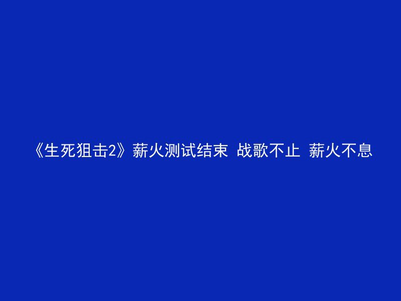 《生死狙击2》薪火测试结束 战歌不止 薪火不息