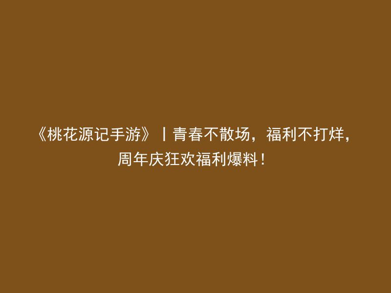 《桃花源记手游》丨青春不散场，福利不打烊，周年庆狂欢福利爆料！