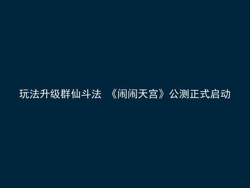 玩法升级群仙斗法 《闹闹天宫》公测正式启动