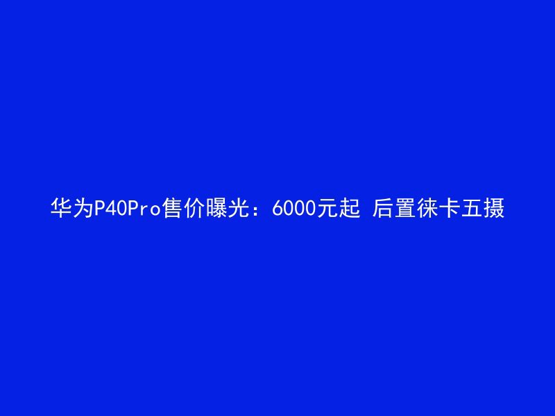 华为P40Pro售价曝光：6000元起 后置徕卡五摄