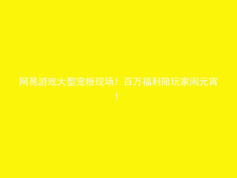 网易游戏大型宠粉现场！百万福利陪玩家闹元宵！