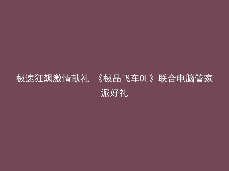 极速狂飙激情献礼 《极品飞车OL》联合电脑管家派好礼