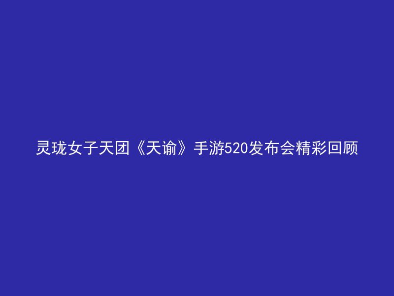 灵珑女子天团《天谕》手游520发布会精彩回顾