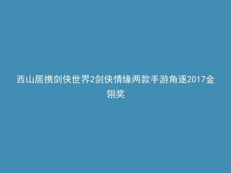 西山居携剑侠世界2剑侠情缘两款手游角逐2017金翎奖