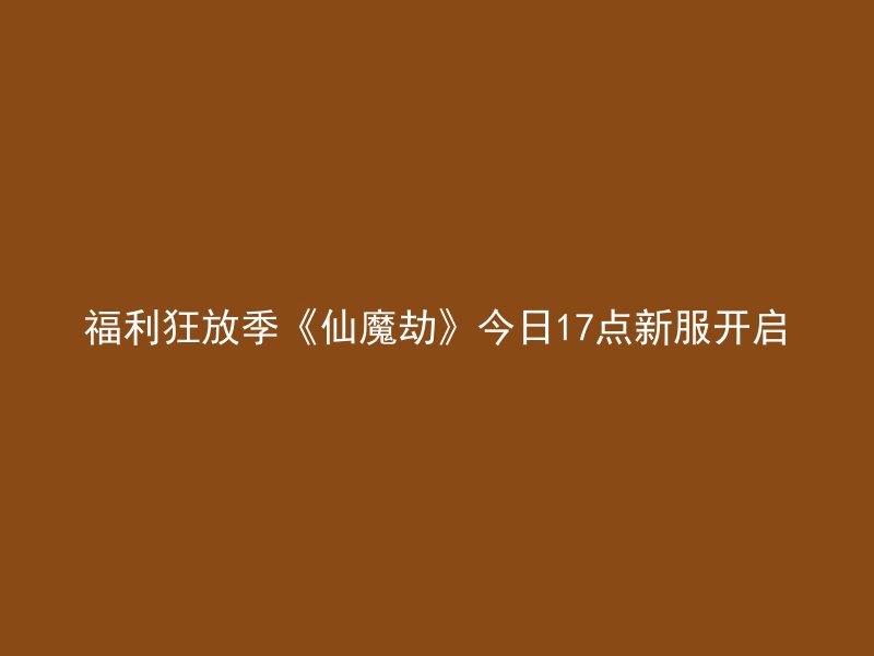 福利狂放季《仙魔劫》今日17点新服开启