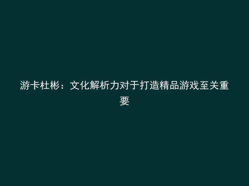 游卡杜彬：文化解析力对于打造精品游戏至关重要