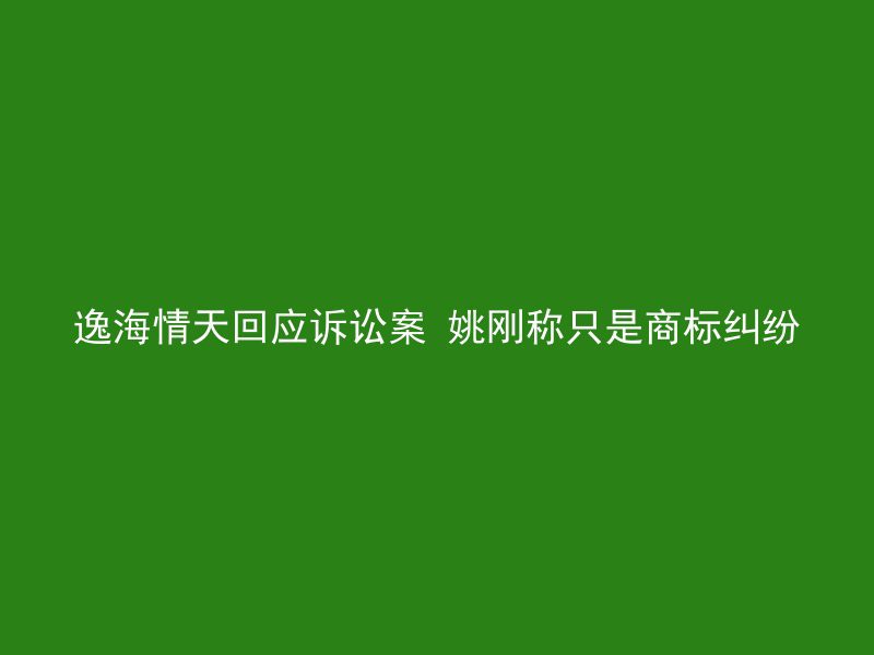 逸海情天回应诉讼案 姚刚称只是商标纠纷