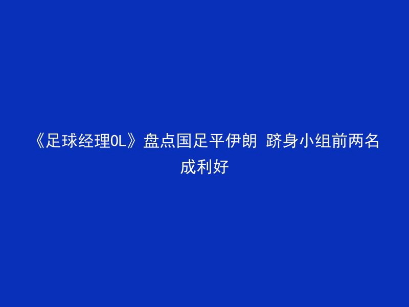 《足球经理OL》盘点国足平伊朗 跻身小组前两名成利好