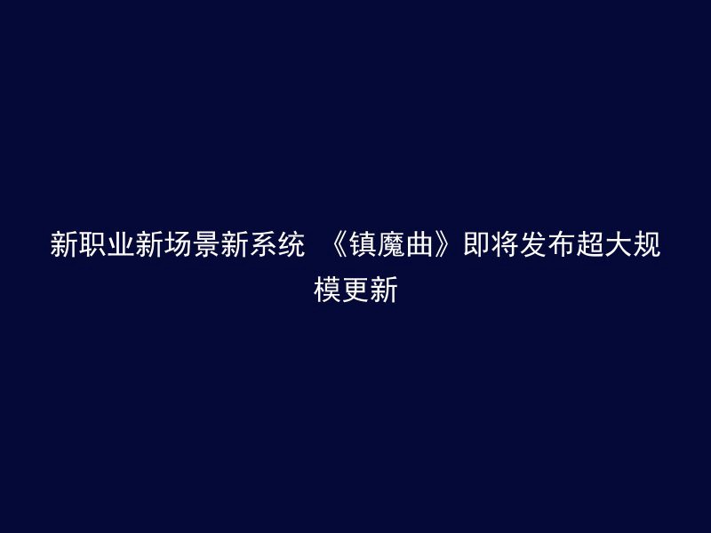 新职业新场景新系统 《镇魔曲》即将发布超大规模更新