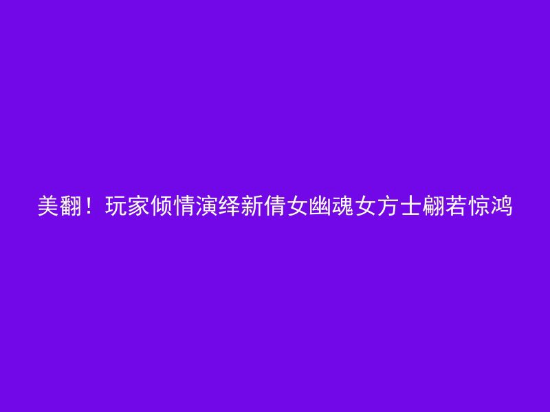 美翻！玩家倾情演绎新倩女幽魂女方士翩若惊鸿