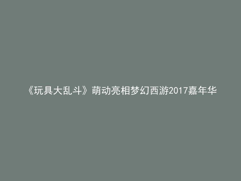 《玩具大乱斗》萌动亮相梦幻西游2017嘉年华