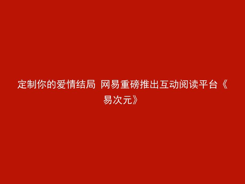 定制你的爱情结局 网易重磅推出互动阅读平台《易次元》