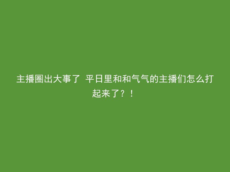 主播圈出大事了 平日里和和气气的主播们怎么打起来了？！