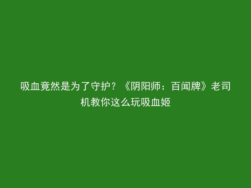 吸血竟然是为了守护？《阴阳师：百闻牌》老司机教你这么玩吸血姬