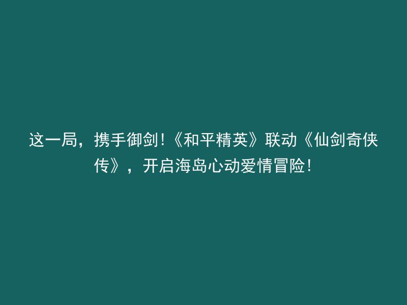 这一局，携手御剑!《和平精英》联动《仙剑奇侠传》，开启海岛心动爱情冒险!