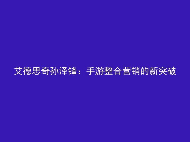 艾德思奇孙泽锋：手游整合营销的新突破