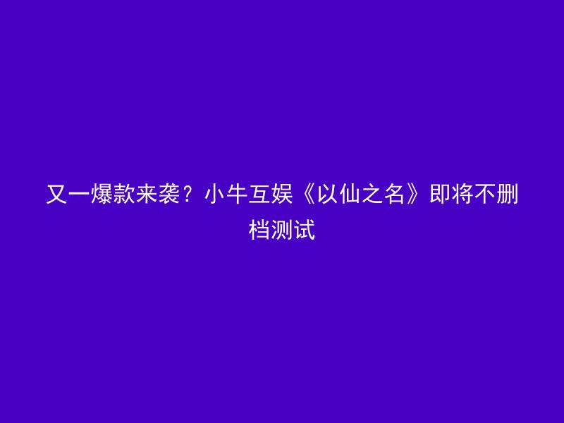 又一爆款来袭？小牛互娱《以仙之名》即将不删档测试