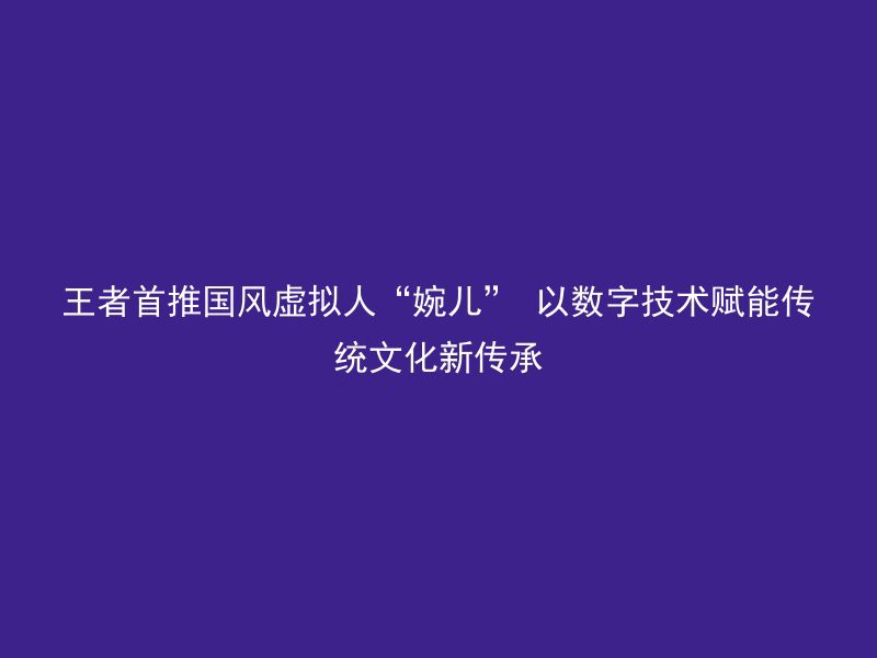 王者首推国风虚拟人“婉儿” 以数字技术赋能传统文化新传承