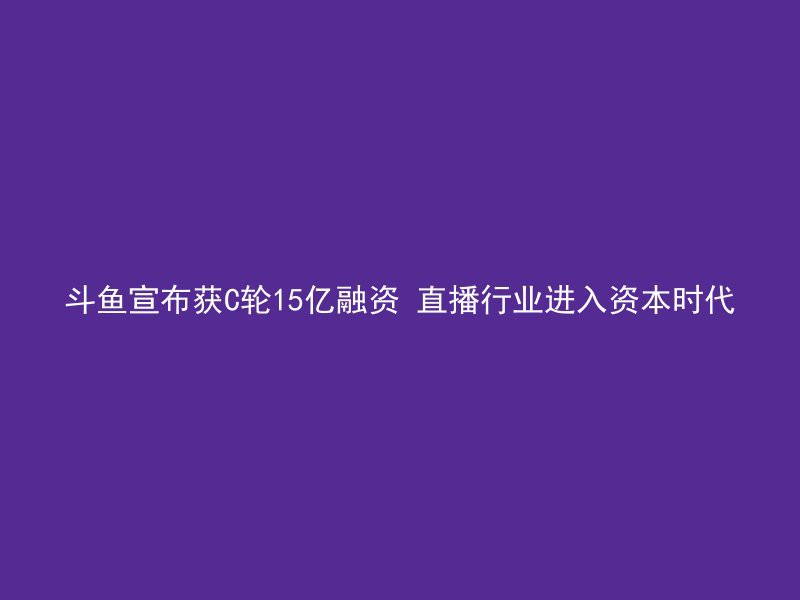 斗鱼宣布获C轮15亿融资 直播行业进入资本时代