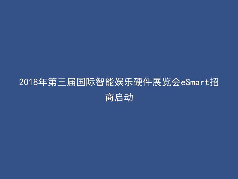 2018年第三届国际智能娱乐硬件展览会eSmart招商启动