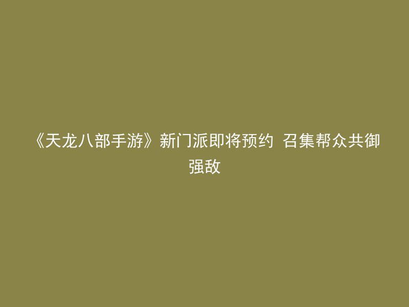 《天龙八部手游》新门派即将预约 召集帮众共御强敌