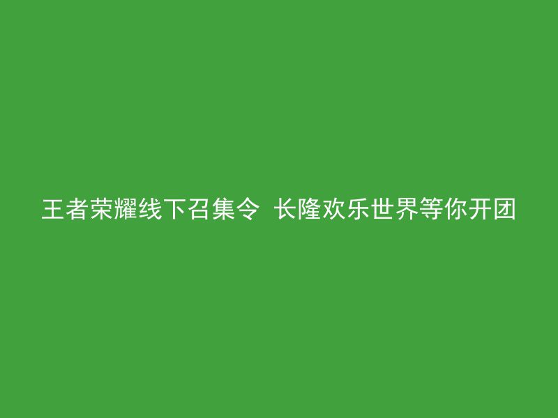 王者荣耀线下召集令 长隆欢乐世界等你开团