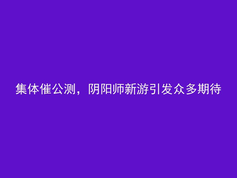 集体催公测，阴阳师新游引发众多期待