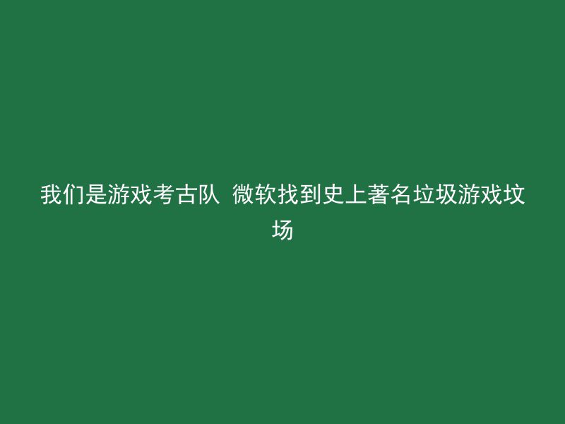 我们是游戏考古队 微软找到史上著名垃圾游戏坟场