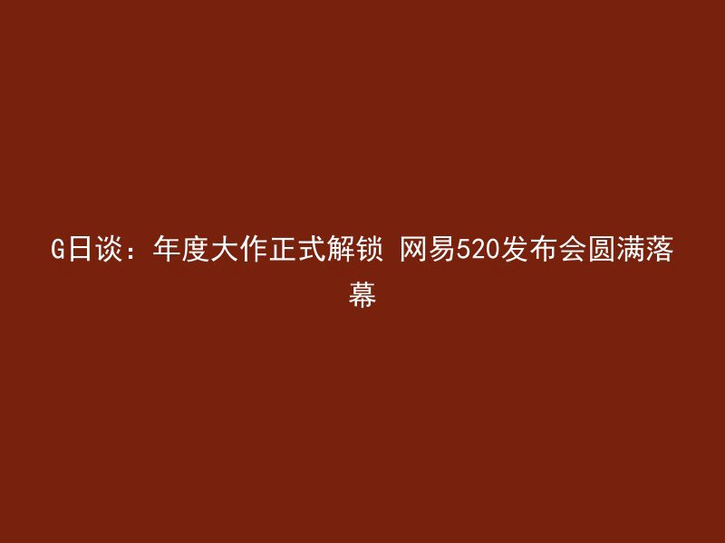 G日谈：年度大作正式解锁 网易520发布会圆满落幕