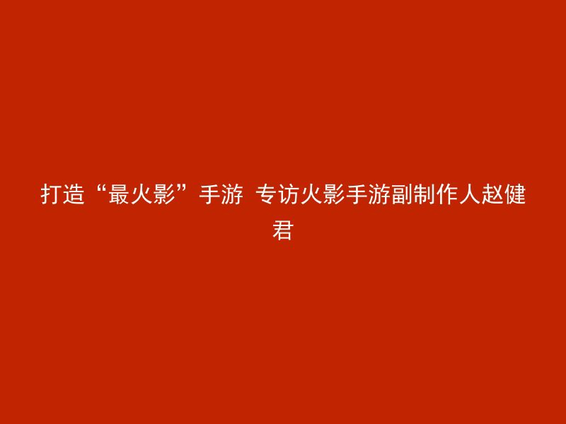 打造“最火影”手游 专访火影手游副制作人赵健君