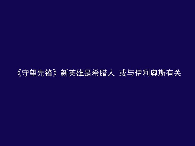 《守望先锋》新英雄是希腊人 或与伊利奥斯有关