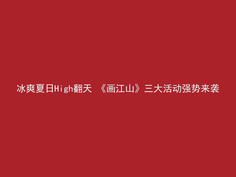 冰爽夏日High翻天 《画江山》三大活动强势来袭