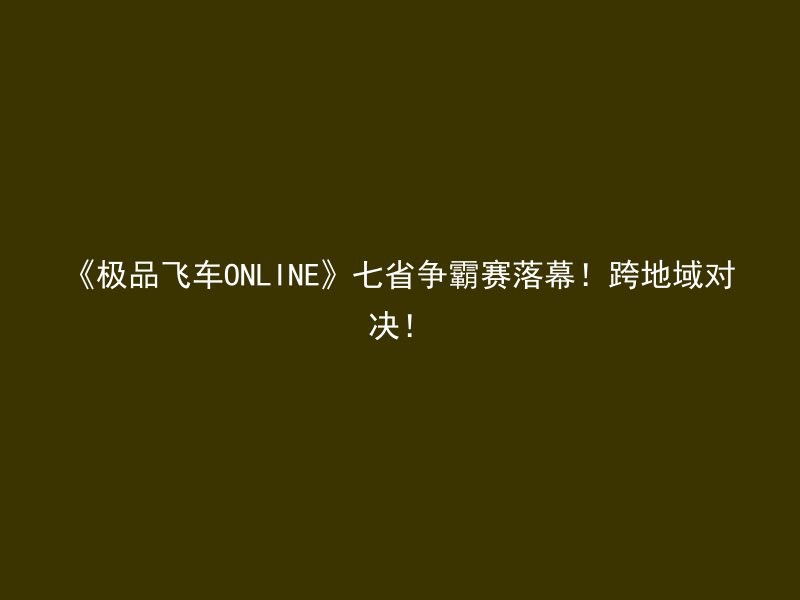 《极品飞车ONLINE》七省争霸赛落幕！跨地域对决！