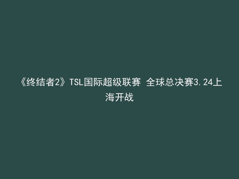 《终结者2》TSL国际超级联赛 全球总决赛3.24上海开战