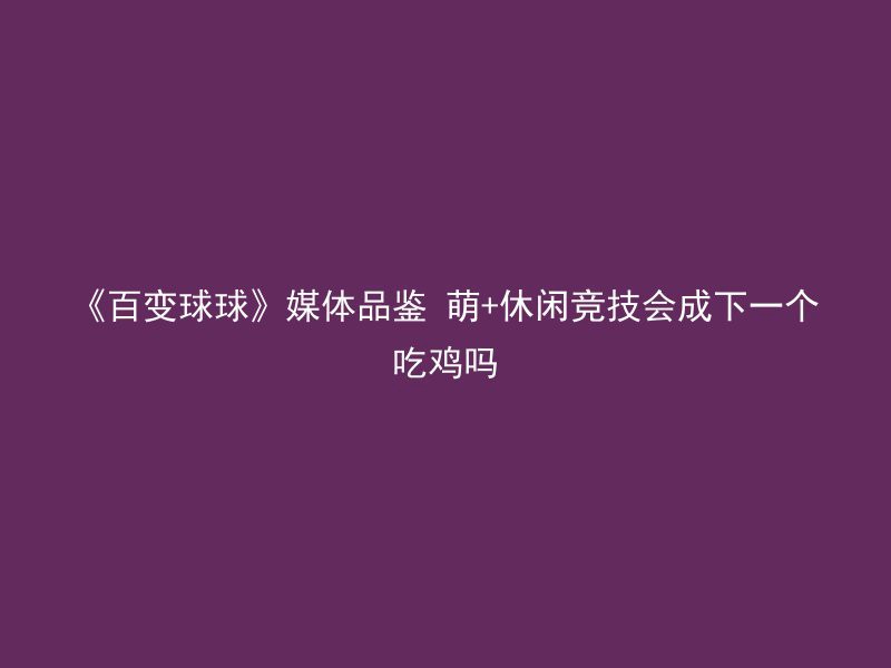 《百变球球》媒体品鉴 萌+休闲竞技会成下一个吃鸡吗