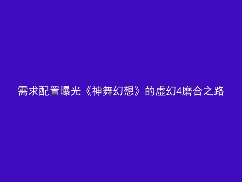 需求配置曝光《神舞幻想》的虚幻4磨合之路