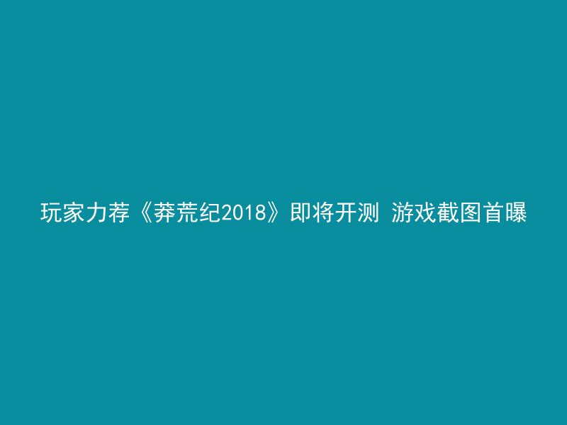 玩家力荐《莽荒纪2018》即将开测 游戏截图首曝