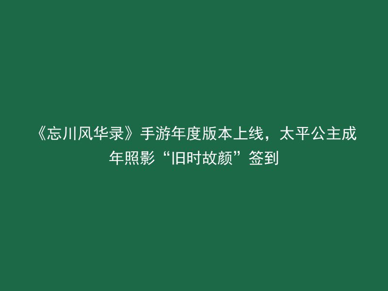 《忘川风华录》手游年度版本上线，太平公主成年照影“旧时故颜”签到