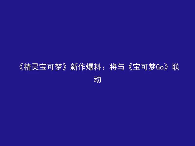 《精灵宝可梦》新作爆料：将与《宝可梦Go》联动