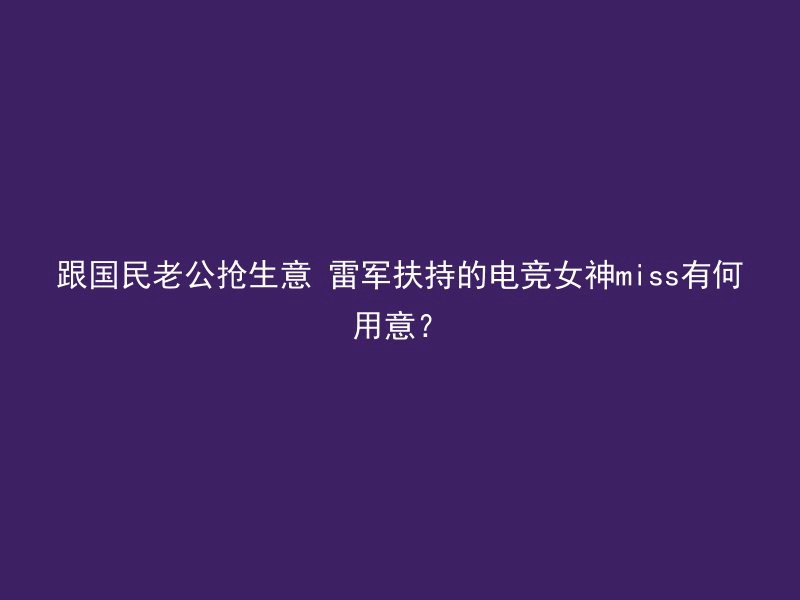 跟国民老公抢生意 雷军扶持的电竞女神miss有何用意？