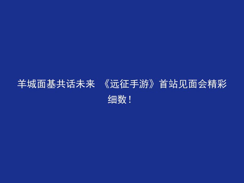 羊城面基共话未来 《远征手游》首站见面会精彩细数！