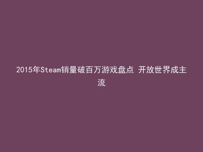 2015年Steam销量破百万游戏盘点 开放世界成主流