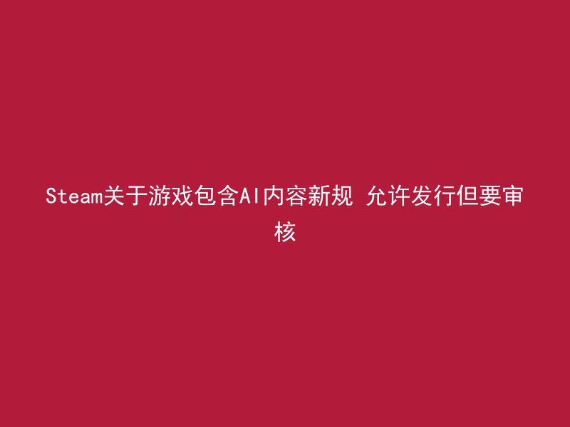 Steam关于游戏包含AI内容新规 允许发行但要审核