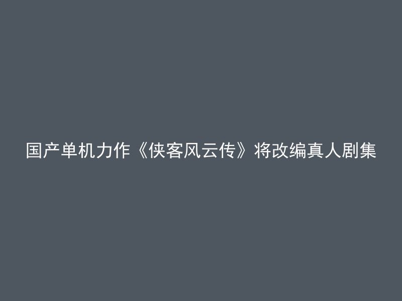 国产单机力作《侠客风云传》将改编真人剧集