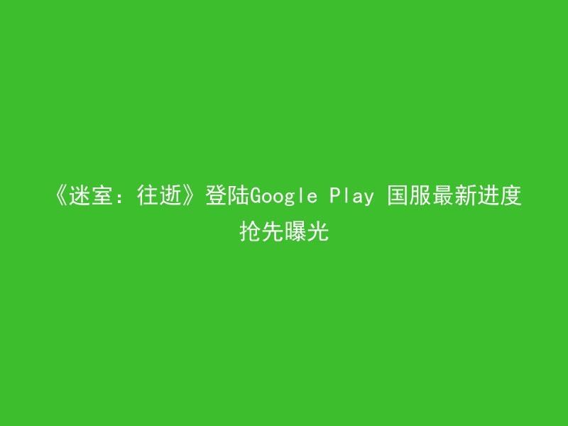 《迷室：往逝》登陆Google Play 国服最新进度抢先曝光