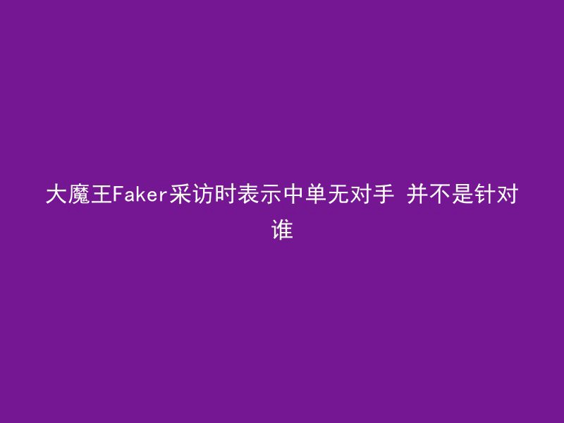 大魔王Faker采访时表示中单无对手 并不是针对谁