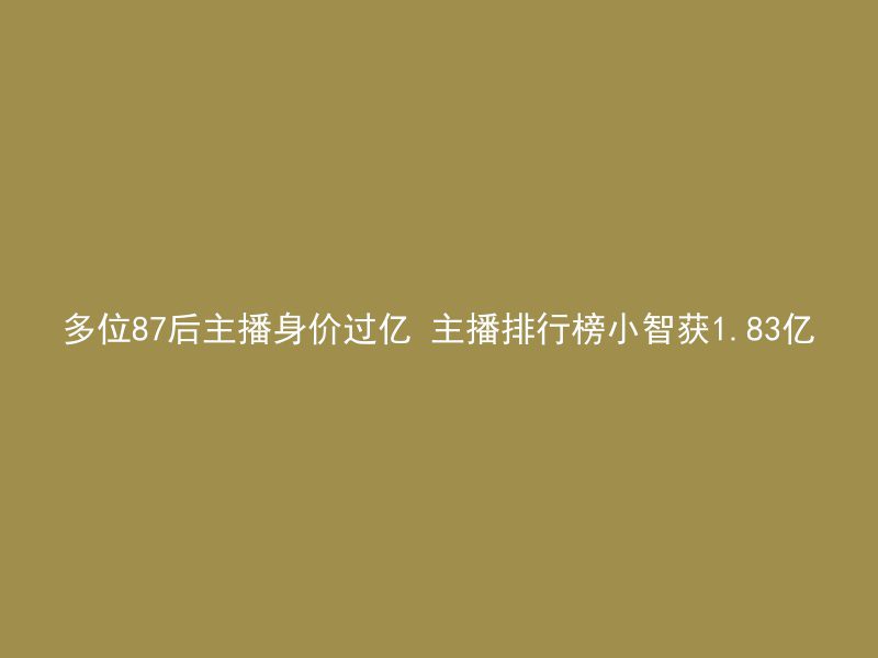 多位87后主播身价过亿 主播排行榜小智获1.83亿